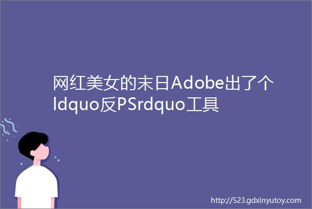 网红美女的末日Adobe出了个ldquo反PSrdquo工具能把P过的脸打回原形